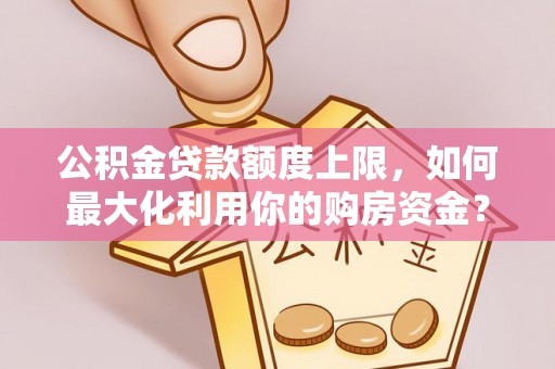 武平公积金贷款额度上限，如何最大化利用你的购房资金？