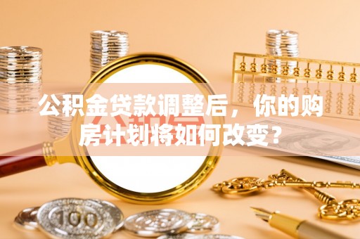 武平公积金贷款调整后，你的购房计划将如何改变？
