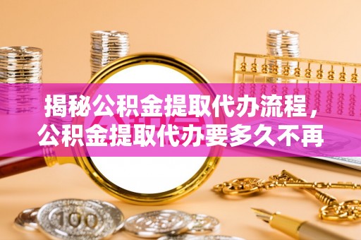 武平揭秘公积金提取代办流程，公积金提取代办要多久不再迷茫
