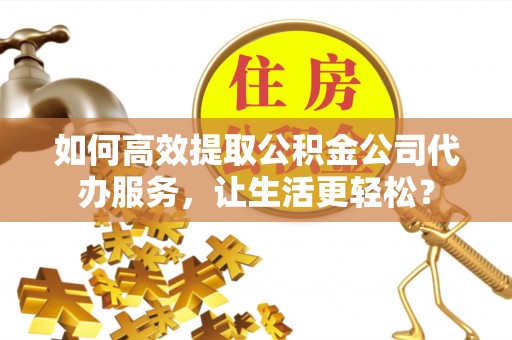 武平如何高效提取公积金公司代办服务，让生活更轻松？