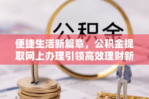 武平便捷生活新篇章，公积金提取网上办理引领高效理财新趋势