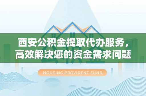 武平西安公积金提取代办服务，高效解决您的资金需求问题