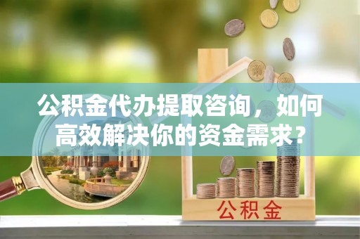 武平公积金代办提取咨询，如何高效解决你的资金需求？