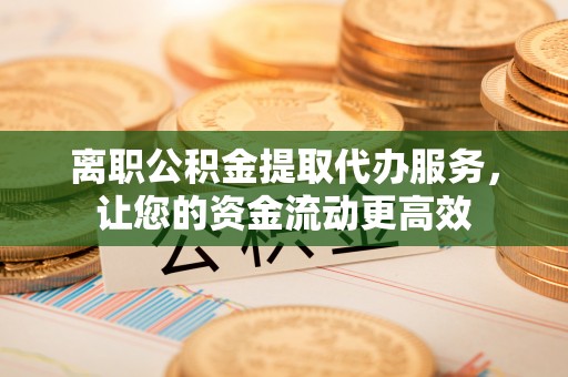 武平离职公积金提取代办服务，让您的资金流动更高效