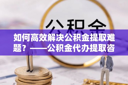 武平如何高效解决公积金提取难题？——公积金代办提取咨询服务全解析