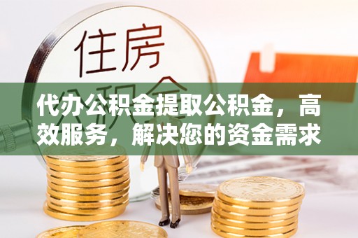 武平代办公积金提取公积金，高效服务，解决您的资金需求