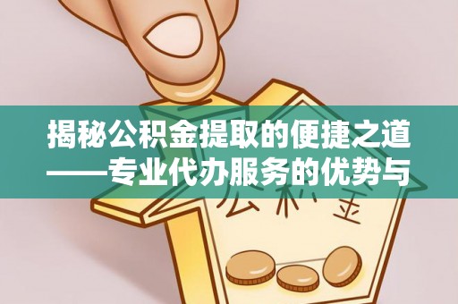 武平揭秘公积金提取的便捷之道——专业代办服务的优势与选择