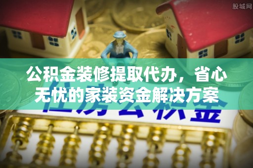 武平公积金装修提取代办，省心无忧的家装资金解决方案