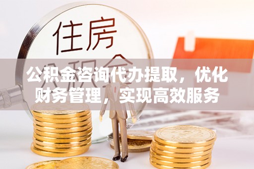 武平公积金咨询代办提取，优化财务管理，实现高效服务