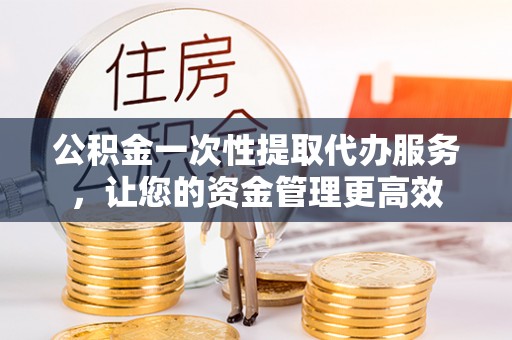武平公积金一次性提取代办服务，让您的资金管理更高效