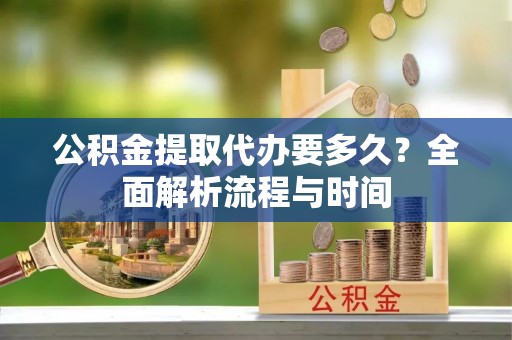 武平公积金提取代办要多久？全面解析流程与时间