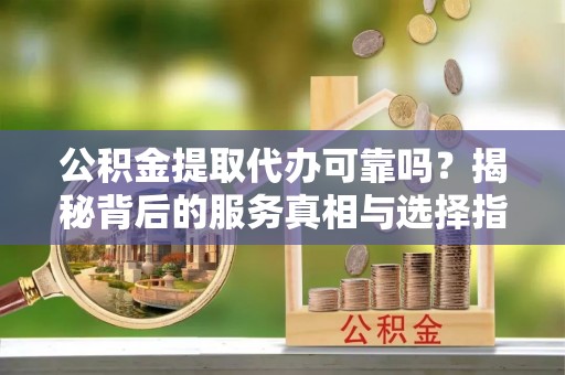 武平公积金提取代办可靠吗？揭秘背后的服务真相与选择指南