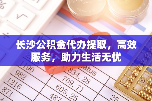 武平长沙公积金代办提取，高效服务，助力生活无忧