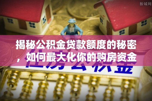 武平揭秘公积金贷款额度的秘密，如何最大化你的购房资金