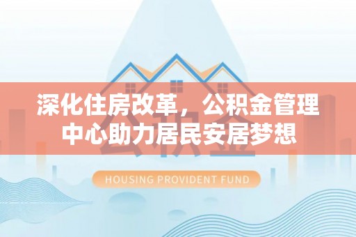 武平深化住房改革，公积金管理中心助力居民安居梦想