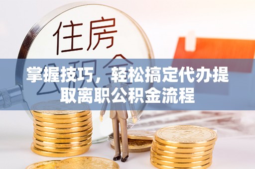 武平掌握技巧，轻松搞定代办提取离职公积金流程