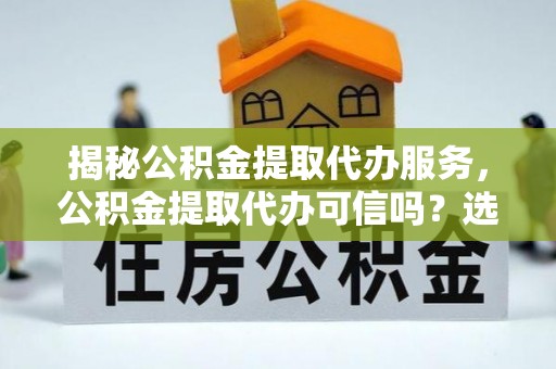 武平揭秘公积金提取代办服务，公积金提取代办可信吗？选择前你需要知道的真相
