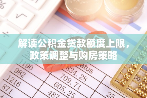 武平解读公积金贷款额度上限，政策调整与购房策略