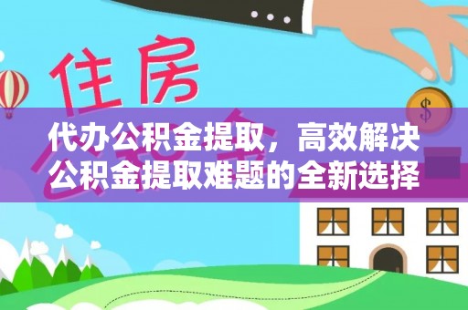 武平代办公积金提取，高效解决公积金提取难题的全新选择