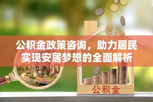 武平公积金政策咨询，助力居民实现安居梦想的全面解析