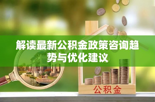 武平解读最新公积金政策咨询趋势与优化建议