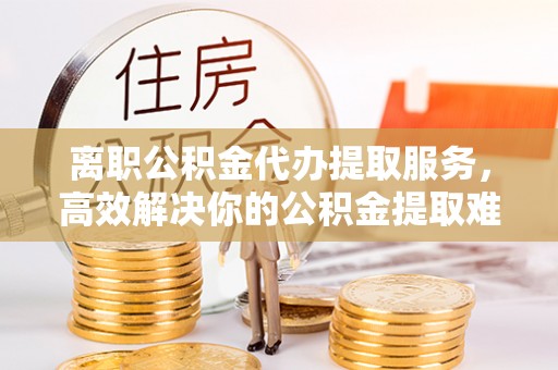 武平离职公积金代办提取服务，高效解决你的公积金提取难题