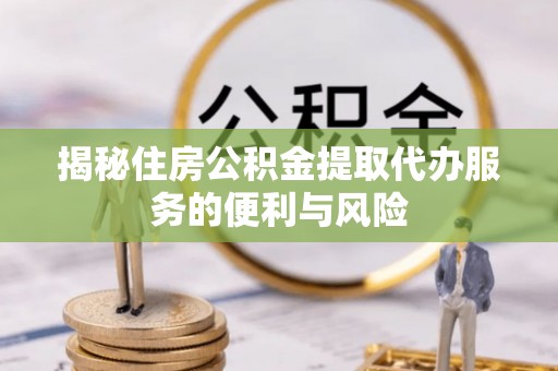 武平揭秘住房公积金提取代办服务的便利与风险