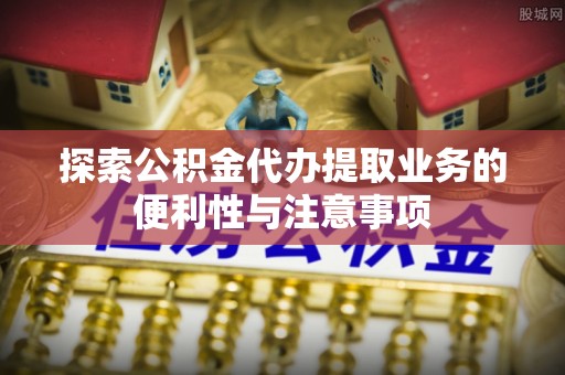 武平探索公积金代办提取业务的便利性与注意事项