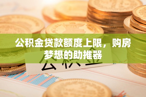 武平公积金贷款额度上限，购房梦想的助推器