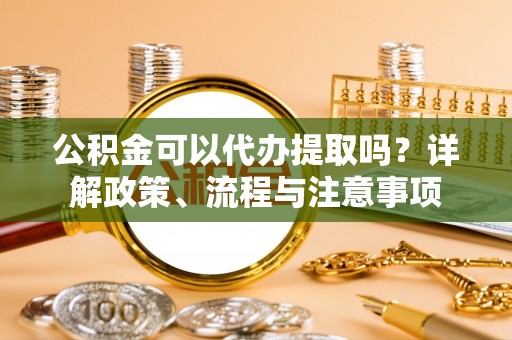 武平公积金可以代办提取吗？详解政策、流程与注意事项