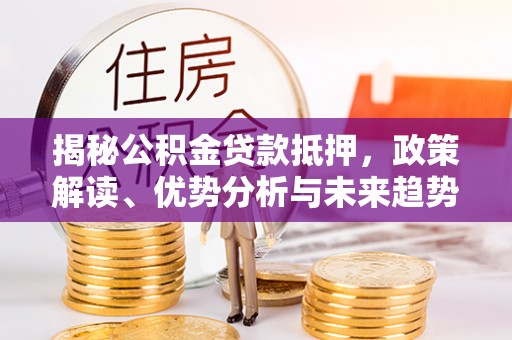 武平揭秘公积金贷款抵押，政策解读、优势分析与未来趋势