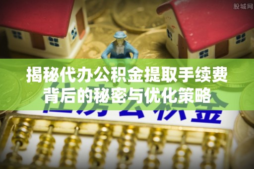 武平揭秘代办公积金提取手续费背后的秘密与优化策略