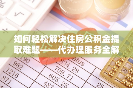 武平如何轻松解决住房公积金提取难题——代办理服务全解析