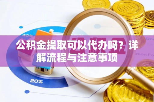 武平公积金提取可以代办吗？详解流程与注意事项