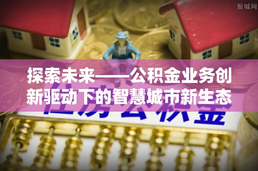 武平探索未来——公积金业务创新驱动下的智慧城市新生态