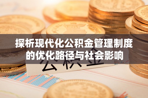 武平探析现代化公积金管理制度的优化路径与社会影响