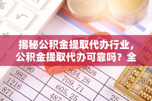 武平揭秘公积金提取代办行业，公积金提取代办可靠吗？全面解析与风险规避
