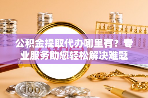 武平公积金提取代办哪里有？专业服务助您轻松解决难题