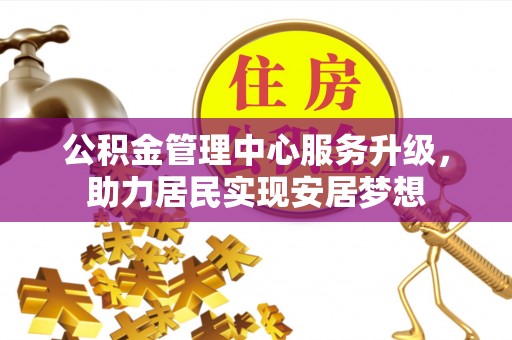 武平公积金管理中心服务升级，助力居民实现安居梦想