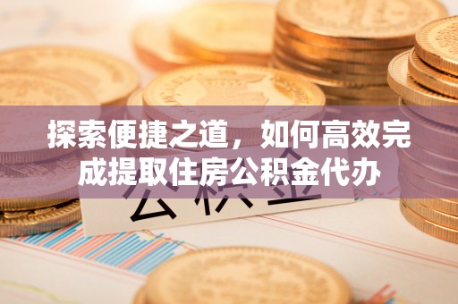 武平探索便捷之道，如何高效完成提取住房公积金代办