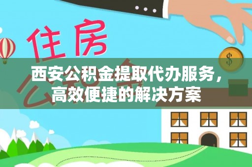 武平西安公积金提取代办服务，高效便捷的解决方案
