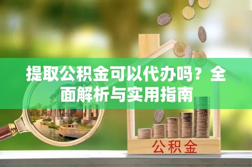 武平提取公积金可以代办吗？全面解析与实用指南