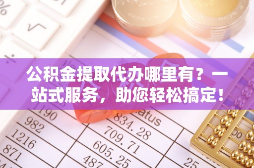 武平公积金提取代办哪里有？一站式服务，助您轻松搞定！