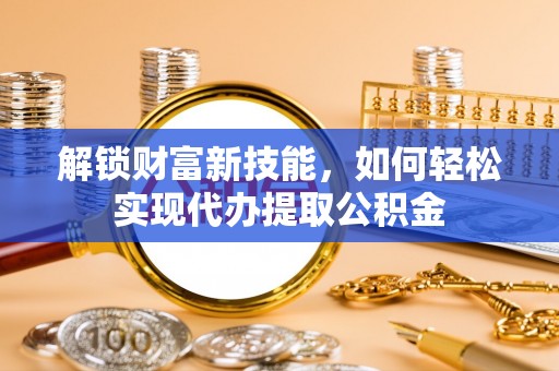 武平解锁财富新技能，如何轻松实现代办提取公积金