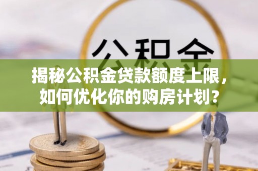 武平揭秘公积金贷款额度上限，如何优化你的购房计划？