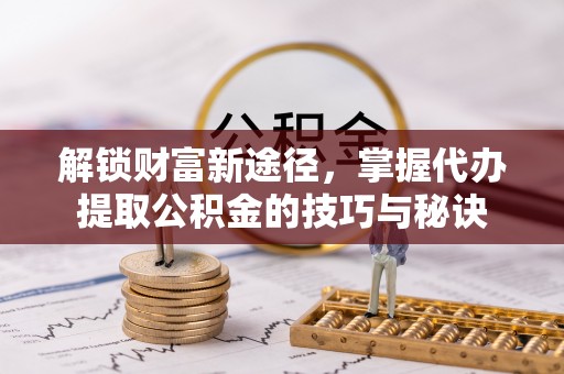 武平解锁财富新途径，掌握代办提取公积金的技巧与秘诀