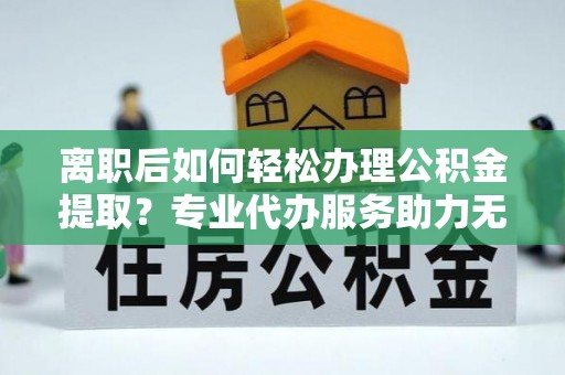 武平离职后如何轻松办理公积金提取？专业代办服务助力无忧