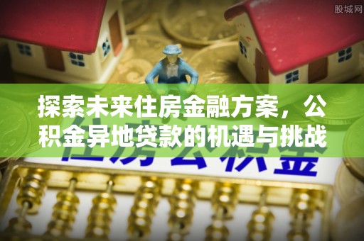 武平探索未来住房金融方案，公积金异地贷款的机遇与挑战