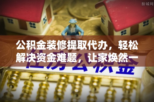 武平公积金装修提取代办，轻松解决资金难题，让家焕然一新