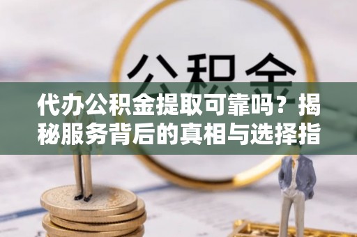 武平代办公积金提取可靠吗？揭秘服务背后的真相与选择指南